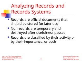 2
CPS ®
and CAP ®
Examination Review
OFFICE ADMINISRATION, Fifth Edition
By Schroeder and Graf
©2005 Pearson Education, Inc.
Pearson Prentice Hall
Upper Saddle River, NJ 07458
Analyzing Records and
Records Systems
 Records are official documents that
should be stored for later use
 Nonrecords are temporary and
destroyed after usefulness passes
 Records are classified by their activity or
by their importance, or both
 