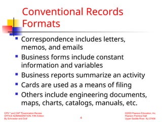 4
CPS ®
and CAP ®
Examination Review
OFFICE ADMINISRATION, Fifth Edition
By Schroeder and Graf
©2005 Pearson Education, Inc.
Pearson Prentice Hall
Upper Saddle River, NJ 07458
Conventional Records
Formats
 Correspondence includes letters,
memos, and emails
 Business forms include constant
information and variables
 Business reports summarize an activity
 Cards are used as a means of filing
 Others include engineering documents,
maps, charts, catalogs, manuals, etc.
 