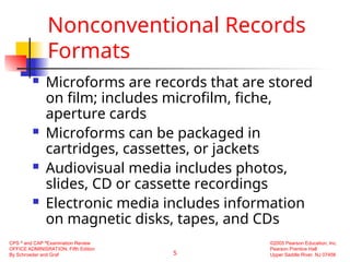5
CPS ®
and CAP ®
Examination Review
OFFICE ADMINISRATION, Fifth Edition
By Schroeder and Graf
©2005 Pearson Education, Inc.
Pearson Prentice Hall
Upper Saddle River, NJ 07458
Nonconventional Records
Formats
 Microforms are records that are stored
on film; includes microfilm, fiche,
aperture cards
 Microforms can be packaged in
cartridges, cassettes, or jackets
 Audiovisual media includes photos,
slides, CD or cassette recordings
 Electronic media includes information
on magnetic disks, tapes, and CDs
 