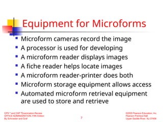 7
CPS ®
and CAP ®
Examination Review
OFFICE ADMINISRATION, Fifth Edition
By Schroeder and Graf
©2005 Pearson Education, Inc.
Pearson Prentice Hall
Upper Saddle River, NJ 07458
Equipment for Microforms
 Microform cameras record the image
 A processor is used for developing
 A microform reader displays images
 A fiche reader helps locate images
 A microform reader-printer does both
 Microform storage equipment allows access
 Automated microform retrieval equipment
are used to store and retrieve
 