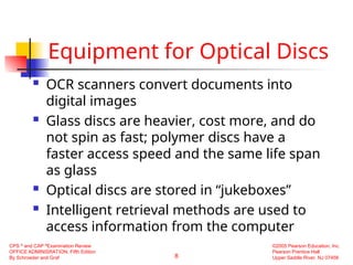 8
CPS ®
and CAP ®
Examination Review
OFFICE ADMINISRATION, Fifth Edition
By Schroeder and Graf
©2005 Pearson Education, Inc.
Pearson Prentice Hall
Upper Saddle River, NJ 07458
Equipment for Optical Discs
 OCR scanners convert documents into
digital images
 Glass discs are heavier, cost more, and do
not spin as fast; polymer discs have a
faster access speed and the same life span
as glass
 Optical discs are stored in “jukeboxes”
 Intelligent retrieval methods are used to
access information from the computer
 