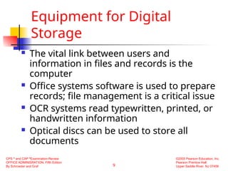 9
CPS ®
and CAP ®
Examination Review
OFFICE ADMINISRATION, Fifth Edition
By Schroeder and Graf
©2005 Pearson Education, Inc.
Pearson Prentice Hall
Upper Saddle River, NJ 07458
Equipment for Digital
Storage
 The vital link between users and
information in files and records is the
computer
 Office systems software is used to prepare
records; file management is a critical issue
 OCR systems read typewritten, printed, or
handwritten information
 Optical discs can be used to store all
documents
 