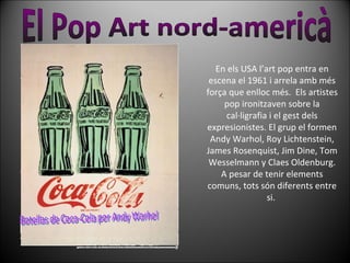En els USA l’art pop entra en escena el 1961 i arrela amb més força que enlloc més.  Els artistes pop ironitzaven sobre la cal·ligrafia i el gest dels expresionistes. El grup el formen Andy Warhol, Roy Lichtenstein, James Rosenquist, Jim Dine, Tom Wesselmann y Claes Oldenburg. A pesar de tenir elements comuns, tots són diferents entre si.  El Pop Art nord-americà Botellas de Coca-Cola por Andy Warhol 