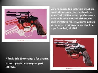 Va fer anuncis de publicitat i el 1955 ja era el pintor comercial més famós de Nova York. Utiliza les fotografies com a base de la seva pintura i elabora una sèrie d’imatges repetitives amb petites variacions. La primera va ser el pot de sopa Campbell, el 1962.  A finals dels 60 comença a fer cinema.  El 1968, pateix un atemptat, però sobreviu.  