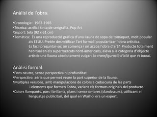 Anàlisi de l’obra : Cronologia:  1962-1965 Tècnica: acrílic i tinta de serigrafia. Pop Art Suport: tela (92 x 61 cm) Temàtica:  És una reproducció gràfica d’una llauna de sopa de tomàquet, molt popular  als EEUU. Pretén desmitificar l’art formal i popularitzar l’obra artística. Es fàcil preguntar-se: on comença i on acaba l’obra d’art?  Producte totalment habitual en els supermercats nord-americans, eleva a la categoria d’objecte  artístic una llauna absolutament vulgar:  La transfiguració d’allò que és banal. Anàlisi formal: Fons neutre, sense perspectiva ni profunditat Perspectiva  aèria que permet veure la part superior de la llauna. Múltiples versions, amb manipulacions de colors a cadascuna de les parts   i elements que formen l’obra, variant els formats originals del producte. Colors llampants, purs i brillants, plans i sense ombres (clarobscurs), utilitzant el llenguatge publicitari, del qual en Warhol era un expert. 
