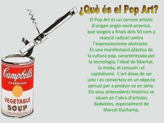 El Pop Art és un corrent artístic d’origen anglo-nord-americà, que sorgeix a finals dels 50 com a reacció radical contra l’expressionisme abstracte.  És una manifestació plàstica de la cultura pop, caracteritzada per la tecnologia, l’ideal de llibertat, la moda, el consum i el capitalisme.  L’art deixa de ser únic i es converteix en un objecte pensat per a produir-se en sèrie. Els seus antecedents històrics se situen en l’obra d’artistes dadaistes, especialment de Marcel Duchamp. ¿Què és el Pop Art? 