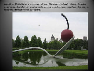 A partir de 1965 dibuixa projectes per als seus  Monuments colosals  i els seus  Objectes gegants , que transformen amb humor la mateixa idea de colosal, modificant  les nostres relacions amb els objectes quotidians. 