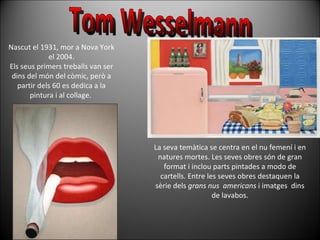 Tom Wesselmann Nascut el 1931, mor a Nova York el 2004. Els seus primers treballs van ser dins del món del còmic, però a partir dels 60 es dedica a la pintura i al collage.  La seva temàtica se centra en el nu femení i en natures mortes. Les seves obres són de gran format i inclou parts pintades a modo de cartells. Entre les seves obres destaquen la sèrie dels  grans nus  americans  i imatges  dins de lavabos. 