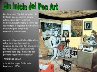 Les bases del Pop Art sorgeixen de l’interès que desperten alguns artistes que, com Hamilton, Paolozzi, Rauschenberg o Johns per les imatges d’objectes d’ús habitual impulsats pels mitjans de comunicació de masses.  Aquest collage de Richard Hamilton ¿ Qué es lo que hace que los hogares de hoy sean tan diferentes, tan llamativos?,  es considera la primera obra pop, mostrada per primera vegada en l’exposició AIXÒ ÉS EL DEMÀ  a la  Whitechapel Gallery de Londres en 1956. Els inicis del Pop Art 