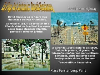David Hockney és la figura més destacada del Pop Art britànic. Va néixer el1937 i va estudiar art a l’Escola d’Art de Bradford. Les seves obres tenen elements infantils, gestuals i semblen grafitti.  A partir de 1960 s’instal·la als EEUU. Cultiva la pintura, el gravat i la fotografia, configurant grans collages d'imatges. Entre les seves obres destaquen les sèries de Piscines. També utilitza l’aquarel·la. Pearblossom highway Place Furstenberg, París 