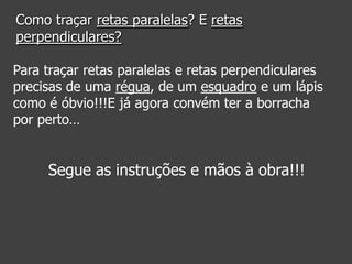 Como traçar retas paralelas? E retas
perpendiculares?
Para traçar retas paralelas e retas perpendiculares
precisas de uma régua, de um esquadro e um lápis
como é óbvio!!!E já agora convém ter a borracha
por perto…

Segue as instruções e mãos à obra!!!

 
