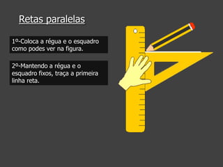 Retas paralelas
1º-Coloca a régua e o esquadro
como podes ver na figura.
2º-Mantendo a régua e o
esquadro fixos, traça a primeira
linha reta.

 