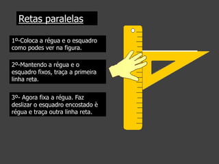 Retas paralelas
1º-Coloca a régua e o esquadro
como podes ver na figura.
2º-Mantendo a régua e o
esquadro fixos, traça a primeira
linha reta.
3º- Agora fixa a régua. Faz
deslizar o esquadro encostado è
régua e traça outra linha reta.

 
