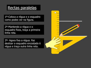 Rectas paralelas
1º-Coloca a régua e o esquadro
como podes ver na figura.
2º-Mantendo a régua e o
esquadro fixos, traça a primeira
linha reta.
3º- Agora fixa a régua. Faz
deslizar o esquadro encostado è
régua e traça outra linha reta.

 