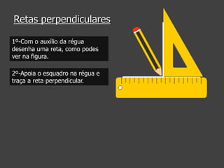 Retas perpendiculares
1º-Com o auxílio da régua
desenha uma reta, como podes
ver na figura.
2º-Apoia o esquadro na régua e
traça a reta perpendicular.

 