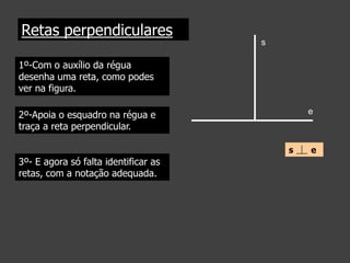 Retas perpendiculares
s

1º-Com o auxílio da régua
desenha uma reta, como podes
ver na figura.
e

2º-Apoia o esquadro na régua e
traça a reta perpendicular.
s

3º- E agora só falta identificar as
retas, com a notação adequada.

e

 
