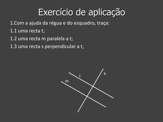 Exercício de aplicação
1.Com a ajuda da régua e do esquadro, traça:
1.1 uma recta t;
1.2 uma recta m paralela a t;
1.3 uma recta s perpendicular a t,

t
m

s

 