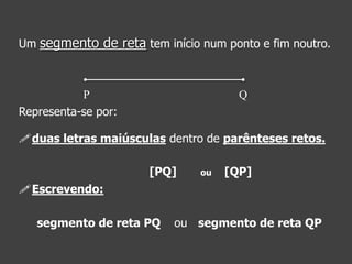 Um segmento de reta tem início num ponto e fim noutro.

P
Representa-se por:

Q

duas letras maiúsculas dentro de parênteses retos.
[PQ]

ou

[QP]

Escrevendo:

segmento de reta PQ

ou segmento de reta QP

 