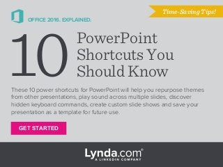 GET STARTED
OFFICE 2016. EXPLAINED.
These 10 power shortcuts for PowerPoint will help you repurpose themes
from other presentations, play sound across multiple slides, discover
hidden keyboard commands, create custom slide shows and save your
presentation as a template for future use.
Time-Saving Tips!
10PowerPoint
Shortcuts You
Should Know
 