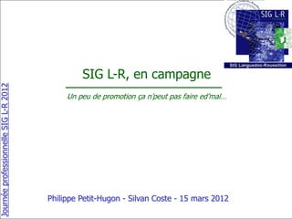SIG L-R, en campagne
Journée professionnelle SIG L-R 2012




                                            Un peu de promotion ça n’peut pas faire ed’mal…




                                       Philippe Petit-Hugon - Silvan Coste - 15 mars 2012
 