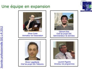 Une équipe en expansion
Journée professionnelle SIG L-R 2012




                                                                           Clément Diot
                                              Silvan Coste              Chef de projet IDG
                                        Animateur de l’association   Administrateur de données




                                            Olivier Lagaillarde            Laurent Pigache
                                       Chef de projet SIG Télécoms    Directeur de programmes
 