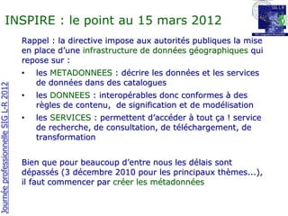 INSPIRE : le point au 15 mars 2012
                                       Rappel : la directive impose aux autorités publiques la mise
                                       en place d’une infrastructure de données géographiques qui
                                       repose sur :
                                       •   les METADONNEES : décrire les données et les services
                                           de données dans des catalogues
Journée professionnelle SIG L-R 2012




                                       •   les DONNEES : interopérables donc conformes à des
                                           règles de contenu, de signification et de modélisation
                                       •   les SERVICES : permettent d’accéder à tout ça ! service
                                           de recherche, de consultation, de téléchargement, de
                                           transformation


                                       Bien que pour beaucoup d’entre nous les délais sont
                                       dépassés (3 décembre 2010 pour les principaux thèmes...),
                                       il faut commencer par créer les métadonnées
 