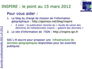 INSPIRE : le point au 15 mars 2012
                                       Pour vous aider :
                                       1. Le blog du chargé de mission de l‘information
                                          géographique : http://georezo.net/blog/inspire
                                          •   A noter : la publication récente du « Guide de saisie des
Journée professionnelle SIG L-R 2012




                                              éléments de métadonnées inspire – gabarit des données »
                                       2. Le site d’information de l’IGN : http://inspire.ign.fr


                                       SIG L-R œuvre pour proposer une infrastructure de
                                       données géographiques disponibles pour les autorités
                                       publiques.
 