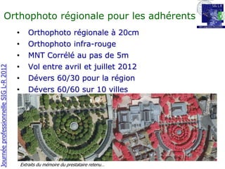 Orthophoto régionale pour les adhérents
                                       •      Orthophoto régionale à 20cm
                                       •      Orthophoto infra-rouge
                                       •      MNT Corrélé au pas de 5m
                                       •      Vol entre avril et juillet 2012
Journée professionnelle SIG L-R 2012




                                       •      Dévers 60/30 pour la région
                                       •      Dévers 60/60 sur 10 villes




                                           Extraits du mémoire du prestataire retenu…
 