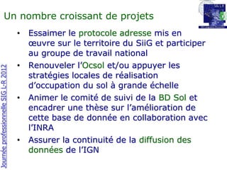 Un nombre croissant de projets
                                       •   Essaimer le protocole adresse mis en
                                           œuvre sur le territoire du SiiG et participer
                                           au groupe de travail national
                                       •   Renouveler l’Ocsol et/ou appuyer les
Journée professionnelle SIG L-R 2012




                                           stratégies locales de réalisation
                                           d’occupation du sol à grande échelle
                                       •   Animer le comité de suivi de la BD Sol et
                                           encadrer une thèse sur l’amélioration de
                                           cette base de donnée en collaboration avec
                                           l’INRA
                                       •   Assurer la continuité de la diffusion des
                                           données de l’IGN
 
