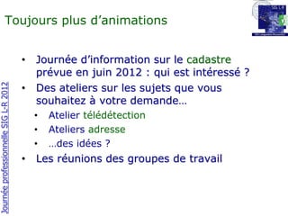 Toujours plus d’animations


                                       •   Journée d’information sur le cadastre
                                           prévue en juin 2012 : qui est intéressé ?
                                           Des ateliers sur les sujets que vous
Journée professionnelle SIG L-R 2012




                                       •
                                           souhaitez à votre demande…
                                           •   Atelier télédétection
                                           •   Ateliers adresse
                                           •   …des idées ?
                                       •   Les réunions des groupes de travail
 