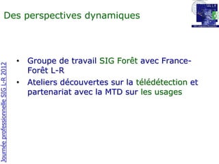 Des perspectives dynamiques



                                       •   Groupe de travail SIG Forêt avec France-
Journée professionnelle SIG L-R 2012




                                           Forêt L-R
                                       •   Ateliers découvertes sur la télédétection et
                                           partenariat avec la MTD sur les usages
 
