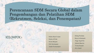 Perencanaan SDM Secara Global dalam
Pengembangan dan Pelatihan SDM
(Rekrutmen, Seleksi, dan Penempatan)
KELOMPOK 1 - Ridho Khairil Azmi
- Rizkia Affiah
- Ricka Mulyani
- Diki Dermawan
- Indah Permatasari
- Gilang Perdana
- Reza Ardiansyah
- Anggi Agustina
- Sahala Mauren
- Trisna Rizaldi
- Aris Sandi
 