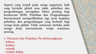 Seperti yang terjadi pada setiap organisasi, baik
yang berskala global atau tidak, pelatihan dan
pengembangan merupakan faktor penting bagi
kesuksesan SDM. Pelatihan dan Pengembangan
Internasional memperlihatkan tiga jenis kegiatan
pelatihan dan pengembangan yang berbeda bagi
tenaga kerja global. Tidak semuanya berlaku pada
tenaga kerja internasional, tetapi semuanya
penting.
1. Orientasi dan Pelatihan Pra-Keberangkatan
- bahasa
- budaya
- sejarah
- kondisi hidup
 