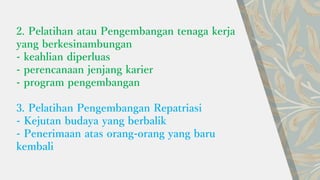 2. Pelatihan atau Pengembangan tenaga kerja
yang berkesinambungan
- keahlian diperluas
- perencanaan jenjang karier
- program pengembangan
3. Pelatihan Pengembangan Repatriasi
- Kejutan budaya yang berbalik
- Penerimaan atas orang-orang yang baru
kembali
 
