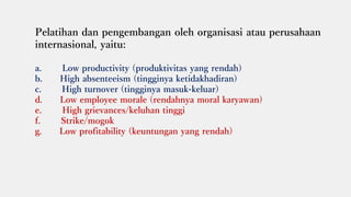 Pelatihan dan pengembangan oleh organisasi atau perusahaan
internasional, yaitu:
a. Low productivity (produktivitas yang rendah)
b. High absenteeism (tingginya ketidakhadiran)
c. High turnover (tingginya masuk-keluar)
d. Low employee morale (rendahnya moral karyawan)
e. High grievances/keluhan tinggi
f. Strike/mogok
g. Low profitability (keuntungan yang rendah)
 