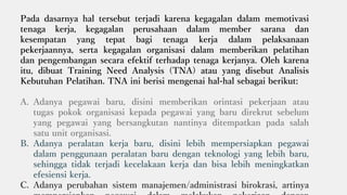 Pada dasarnya hal tersebut terjadi karena kegagalan dalam memotivasi
tenaga kerja, kegagalan perusahaan dalam member sarana dan
kesempatan yang tepat bagi tenaga kerja dalam pelaksanaan
pekerjaannya, serta kegagalan organisasi dalam memberikan pelatihan
dan pengembangan secara efektif terhadap tenaga kerjanya. Oleh karena
itu, dibuat Training Need Analysis (TNA) atau yang disebut Analisis
Kebutuhan Pelatihan. TNA ini berisi mengenai hal-hal sebagai berikut:
A. Adanya pegawai baru, disini memberikan orintasi pekerjaan atau
tugas pokok organisasi kepada pegawai yang baru direkrut sebelum
yang pegawai yang bersangkutan nantinya ditempatkan pada salah
satu unit organisasi.
B. Adanya peralatan kerja baru, disini lebih mempersiapkan pegawai
dalam penggunaan peralatan baru dengan teknologi yang lebih baru,
sehingga tidak terjadi kecelakaan kerja dan bisa lebih meningkatkan
efesiensi kerja.
C. Adanya perubahan sistem manajemen/administrasi birokrasi, artinya
 