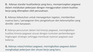 D. Adanya standar kualitaskerja yang baru, mempersiapkan pegawai
dalam melakukan pekerjaan dengan menggunakan sistem kualitas
kerja yang diterapkan oleh perusahaan.
E. Adanya kebutuhan untuk menyegarkan ingatan, memberikan
nuansa baru / penyegaran ilmu pengetahuan dan keterampilan yang
dimiliki oleh karyawan.
F. Adanya penurunan dalam hal kinerja pegawai, meningkatkan
kualitas kinerja pegawai sesuai dengan tuntutan perkembangan
lingkungan strategis sehingga membuat nyaman pegawai saat
bekerja.
G. Adanya rotasi/relokasi pegawai, meningkatkan pegawai dalam
menghadapi pekerjaan dan situasi kerja yang baru.
 