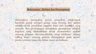Rekrutmen , Seleksi dan Penempatan
Rekruitmen merupakan proses penarikan sekelompok
kandidat untuk mengisi posisi yang lowong dan seleksi
adalah teknik pemilihan anggota baru dari kandidat yang
tersedia. dan penempatan merupakan serangkaian langkah
kegiatan yang dilaksanakan untuk memutuskan apakah
seorang pelamar diterima/ditolak, tetap tidaknya( adanya
rolling kerja) seorang pekerja ditempatkan pada posisi-
posisi tertentu yang ada dalam suatu perusahaan.
 