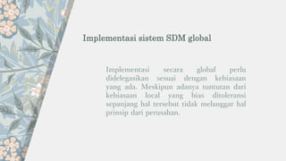 Implementasi sistem SDM global
Implementasi secara global perlu
didelegasikan sesuai dengan kebiasaan
yang ada. Meskipun adanya tuntutan dari
kebiasaan local yang bias ditoleransi
sepanjang hal tersebut tidak melanggar hal
prinsip dari perusahan.
 