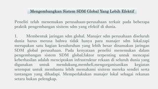 Peneliti telah menemukan perusahaan-perusahaan terkait pada beberapa
praktik pengembangan sisitem sdm yang efektif di dunia.
1. Membentuk jaringan sdm global. Manajer sdm perusahaan diseluruh
dunia harus merasa bahwa tidak hanya para manajer sdm lokal,tapi
merupakan satu bagian kesuluruhan yang lebih besar dinamakan jaringan
SDM global perusahaan. Pada kenyataan peneliti menemukan dalam
pengembangan sistem SDM global,faktor terpenting untuk mencapai
keberhasilan adalah menciptakan infrastruktur rekaan di seluruh dunia yang
digunakan untuk mendukung,membeli,mengorganisasikan kegiatan
setempat untuk membantu lebih memahami sisitem mereka sendiri serta
tantangan yang dihadapi. Memperlakukan manajer lokal sebagai rekanan
setara bukan pelengkap.
Mengembangkan Sistem SDM Global Yang Lebih Efektif
 