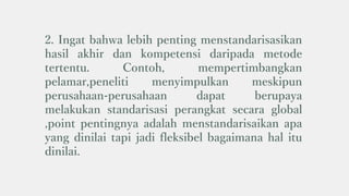 2. Ingat bahwa lebih penting menstandarisasikan
hasil akhir dan kompetensi daripada metode
tertentu. Contoh, mempertimbangkan
pelamar,peneliti menyimpulkan meskipun
perusahaan-perusahaan dapat berupaya
melakukan standarisasi perangkat secara global
,point pentingnya adalah menstandarisaikan apa
yang dinilai tapi jadi fleksibel bagaimana hal itu
dinilai.
 
