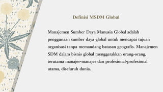 Definisi MSDM Global
Manajemen Sumber Daya Manusia Global adalah
penggunaan sumber daya global untuk mencapai tujuan
organisasi tanpa memandang batasan geografis. Manajemen
SDM dalam bisnis global menggerakkan orang-orang,
terutama manajer-manajer dan profesional-profesional
utama, diseluruh dunia.
 
