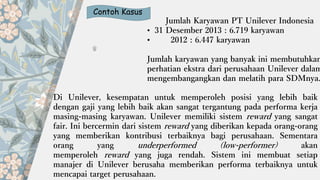 Contoh Kasus
Jumlah Karyawan PT Unilever Indonesia
• 31 Desember 2013 : 6.719 karyawan
• 2012 : 6.447 karyawan
Jumlah karyawan yang banyak ini membutuhkan
perhatian ekstra dari perusahaan Unilever dalam
mengembangangkan dan melatih para SDMnya.
Di Unilever, kesempatan untuk memperoleh posisi yang lebih baik
dengan gaji yang lebih baik akan sangat tergantung pada performa kerja
masing-masing karyawan. Unilever memiliki sistem reward yang sangat
fair. Ini bercermin dari sistem reward yang diberikan kepada orang-orang
yang memberikan kontribusi terbaiknya bagi perusahaan. Sementara
orang yang underperformed (low-performer) akan
memperoleh reward yang juga rendah. Sistem ini membuat setiap
manajer di Unilever berusaha memberikan performa terbaiknya untuk
mencapai target perusahaan.
 