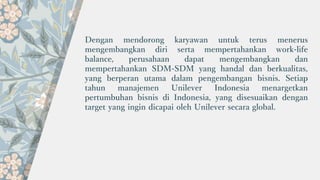 Dengan mendorong karyawan untuk terus menerus
mengembangkan diri serta mempertahankan work-life
balance, perusahaan dapat mengembangkan dan
mempertahankan SDM-SDM yang handal dan berkualitas,
yang berperan utama dalam pengembangan bisnis. Setiap
tahun manajemen Unilever Indonesia menargetkan
pertumbuhan bisnis di Indonesia, yang disesuaikan dengan
target yang ingin dicapai oleh Unilever secara global.
 