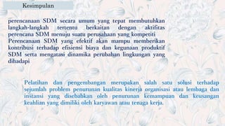 Kesimpulan
Pelatihan dan pengembangan merupakan salah satu solusi terhadap
sejumlah problem penurunan kualitas kinerja organisasi atau lembaga dan
instansi yang disebabkan oleh penurunan kemampuan dan keusangan
keahlian yang dimiliki oleh karyawan atau tenaga kerja.
perencanaan SDM secara umum yang tepat membutuhkan
langkah-langkah tertentu berkaitan dengan aktifitas
perencana SDM menuju suatu perusahaan yang kompetiti
Perencanaan SDM yang efektif akan mampu memberikan
kontribusi terhadap efisiensi biaya dan kegunaan produktif
SDM serta mengatasi dinamika perubahan lingkungan yang
dihadapi
 