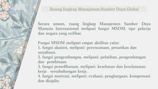 Ruang lingkup Manajemen Sumber Daya Global
Secara umum, ruang lingkup Manajemen Sumber Daya
Manusia Internasional meliputi fungsi MSDM, tipe pekerja
dan negara yang terlibat.
Fungsi MSDM meliputi empat aktifitas yaitu:
1. fungsi akuisisi, meliputi: perencanaan, penarikan dan
sosialisasi.
2. fungsi pengembangan, meliputi: pelatihan, pengembangan
dan pembinaan
3. fungsi pemeliharaan, meliputi: kesehatan dan keselamatan
kerja sertahubungan kerja.
4. fungsi motivasi, meliputi: evaluasi, penghargaan, kompensasi
dan disiplin.
 