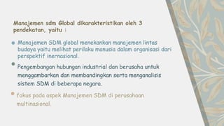 fokus pada aspek Manajemen SDM di perusahaan
multinasional.
Manajemen SDM global menekankan manajemen lintas
budaya yaitu melihat perilaku manusia dalam organisasi dari
perspektif inernasional.
Pengembangan hubungan industrial dan berusaha untuk
menggambarkan dan membandingkan serta menganalisis
sistem SDM di beberapa negara.
Manajemen sdm Global dikarakteristikan oleh 3
pendekatan, yaitu :
 