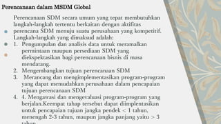 Perencanaan SDM secara umum yang tepat membutuhkan
langkah-langkah tertentu berkaitan dengan aktifitas
perencana SDM menuju suatu perusahaan yang kompetitif.
Langkah-langkah yang dimaksud adalah:
1. Pengumpulan dan analisis data untuk meramalkan
permintaan maupun persediaan SDM yang
diekspektasikan bagi perencanaan bisnis di masa
mendatang.
2. Mengembangkan tujuan perencanaan SDM
3. Merancang dan mengimplementasikan program-program
yang dapat memudahkan perusahaan dalam pencapaian
tujuan perencanaan SDM
4. 4. Mengawasi dan mengevaluasi program-program yang
berjalan.Keempat tahap tersebut dapat diimplentasikan
untuk pencapaian tujuan jangka pendek < 1 tahun,
menengah 2-3 tahun, maupun jangka panjang yaitu > 3
Perencanaan dalam MSDM Global
 