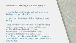 Perencanaan SDM yang efektif akan mampu:
1. memberikan kontribusi terhadap efisiensi biaya
dan kegunaan produktif SDM
2. mengatasi dinamika perubahan lingkungan yang
dihadapi.
Dalam perencanaan SDM Global diperlukan sebuah
analisis pasar tenaga kerja eksternal, baik yang
bersifat lokal atau domestik maupun
internasional.Analisis ini diperlukan untuk
mengetahui kebutuhan atau dalam rangka
penyediaan tenaga kerja yang dihubungkan dengan
ketrampilan dan keahlian yang dipersyaratkan dalam
bisnis Global.
 