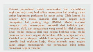 Potensi perusahaan untuk menemukan dan memelihara
angkatan kerja yang berkualitas merupakan hal penting dalam
setiap keputusan perluasan ke pasar asing. Oleh karena itu
sumber daya modal manusia dari suatu negara juga
merupakan hal penting bagi MSDM. Modal manusia
mengacu pada kemampuan produktif dari individu yaitu
wawasan, skill, dan pengalaman yang memiliki nilai ekonomi.
Level modal manusia dari tiap negara berbeda-beda, modal
manusia dari suatu negara ditentukan oleh beberapa variabel.
Variabel terpentingnya adalah kesempatan pendidikan yang
tersedia bagi angkatan kerja. Modal manusia suatu negara
dapat sangat memengaruhi niat perusahaan asing untuk
memasuki negara tersebut.
 